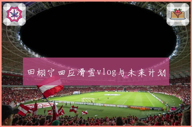 田栩宁回应滑雪vlog与未来计划