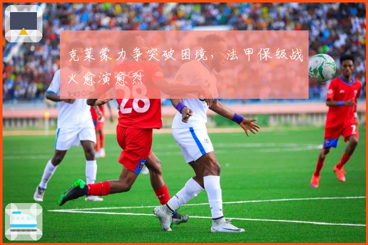 克莱蒙力争突破困境，法甲保级战火愈演愈烈