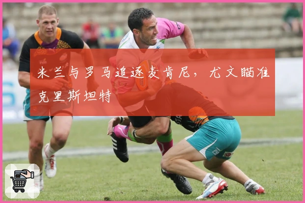 米兰与罗马追逐麦肯尼，尤文瞄准克里斯坦特