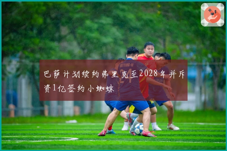 巴萨计划续约弗里克至2028年并斥资1亿签约小蜘蛛