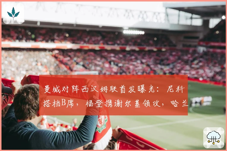 曼城对阵西汉姆联首发曝光：尼科搭档B席，福登携谢尔基领攻，哈兰德领衔锋线