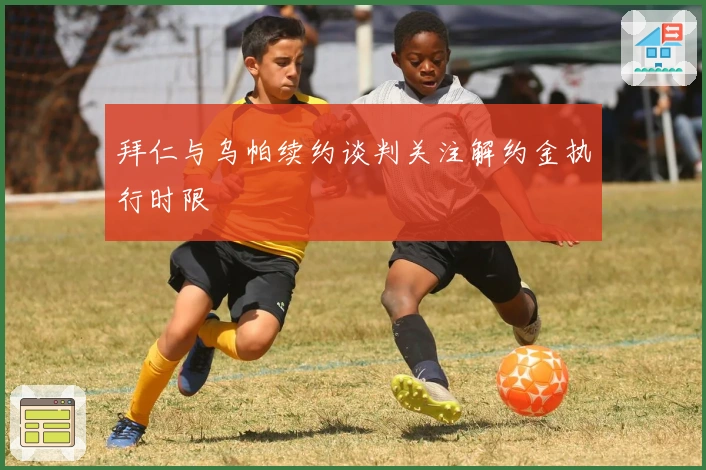 拜仁与乌帕续约谈判关注解约金执行时限