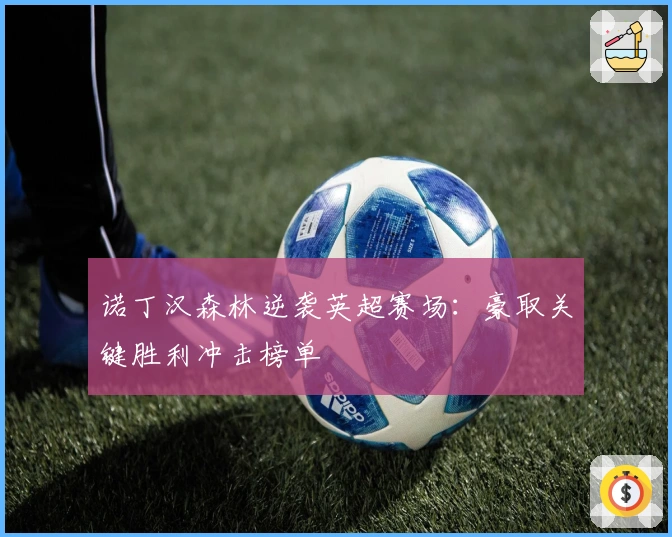 诺丁汉森林逆袭英超赛场：豪取关键胜利冲击榜单