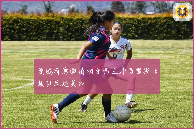 曼城有意邀请切尔西主帅马雷斯卡接班瓜迪奥拉