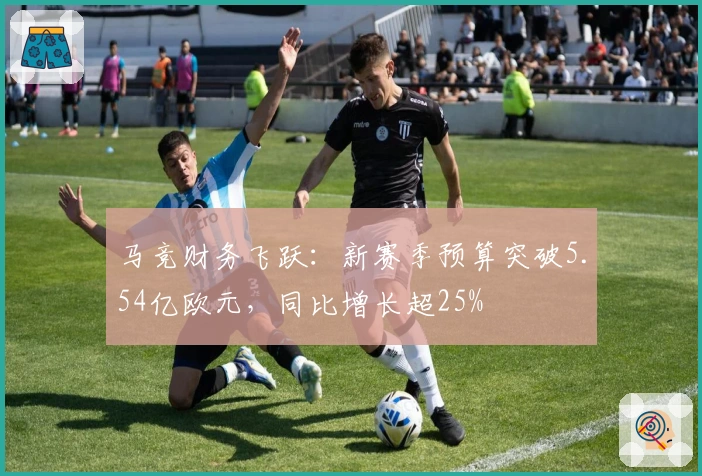 马竞财务飞跃：新赛季预算突破5.54亿欧元，同比增长超25%