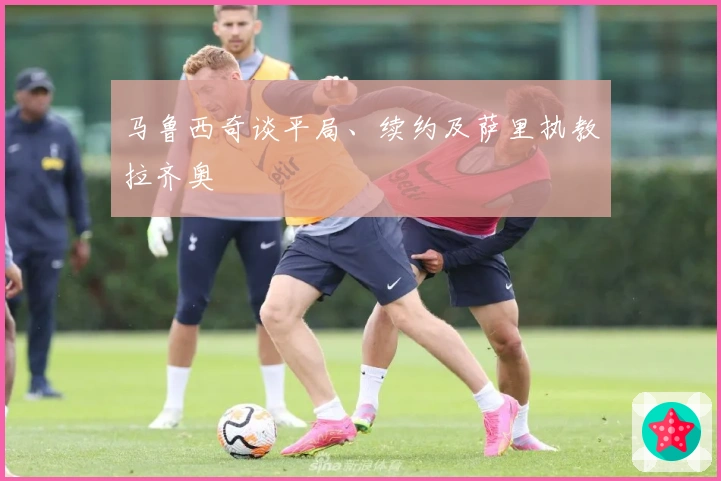 马鲁西奇谈平局、续约及萨里执教拉齐奥